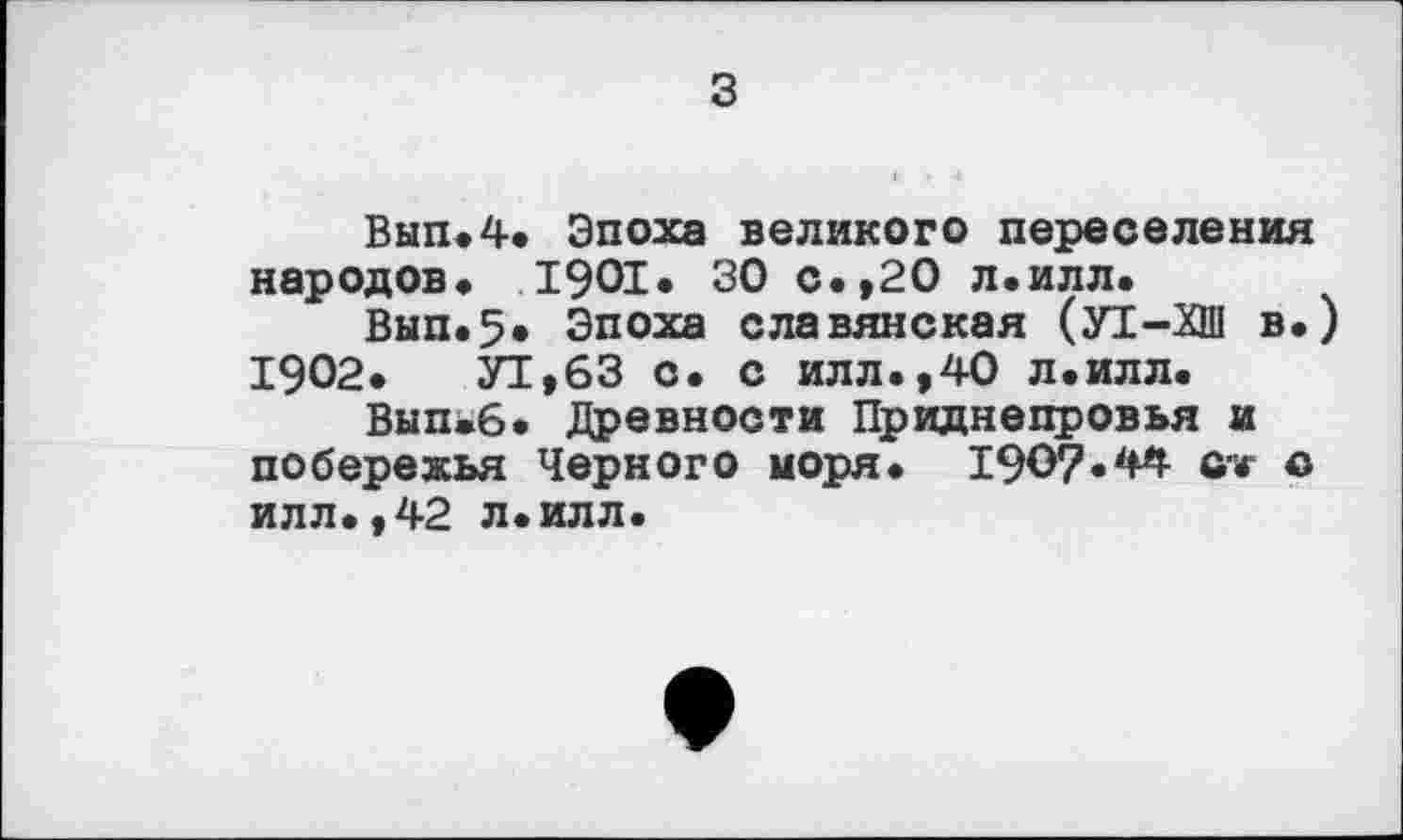 ﻿з
Вып.4. Эпоха великого переселения народов» 1901. 30 с.,20 л.илл.
Вып.5. Эпоха славянская (УТ-ХШ в.) 1902. УТ,63 с. с илл.,40 л.илл.
Вып»6. Древности Приднепровья и побережья Черного моря. I9Ö7.44 ort о илл.,42 л.илл.